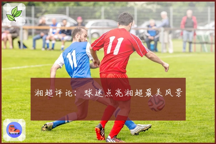 湘超评论：球迷点亮湘超最美风景