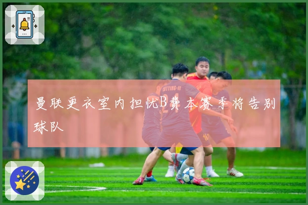 曼联更衣室内担忧B费本赛季将告别球队