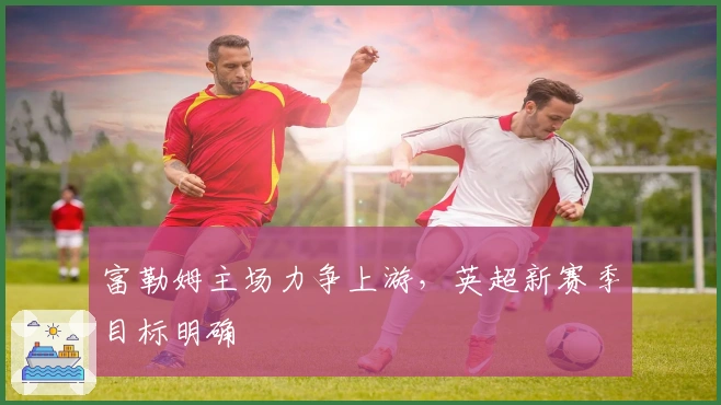 富勒姆主场力争上游，英超新赛季目标明确