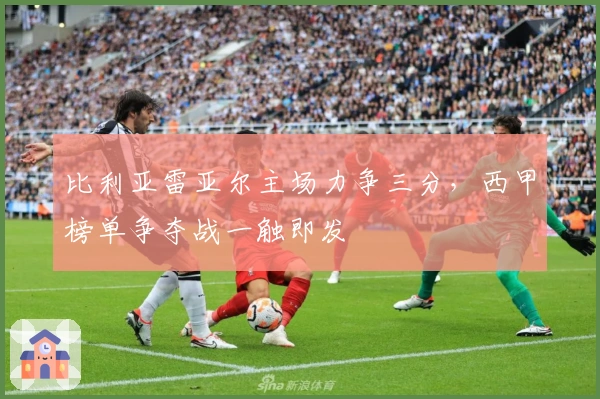 比利亚雷亚尔主场力争三分，西甲榜单争夺战一触即发