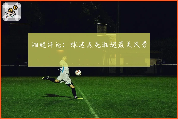 湘超评论：球迷点亮湘超最美风景