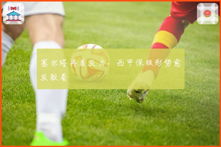 塞尔塔再度发力，西甲保级形势愈发胶着