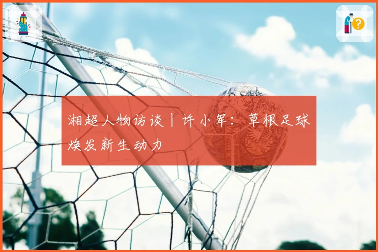湘超人物访谈丨许小军：草根足球焕发新生动力