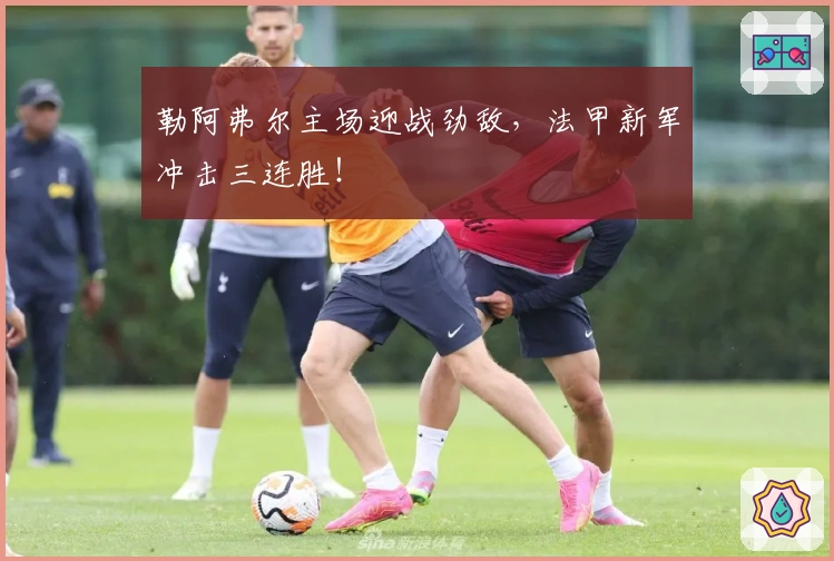 勒阿弗尔主场迎战劲敌，法甲新军冲击三连胜！