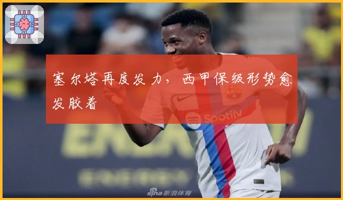 塞尔塔再度发力，西甲保级形势愈发胶着