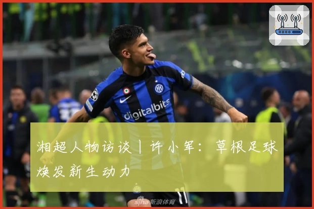 湘超人物访谈丨许小军：草根足球焕发新生动力